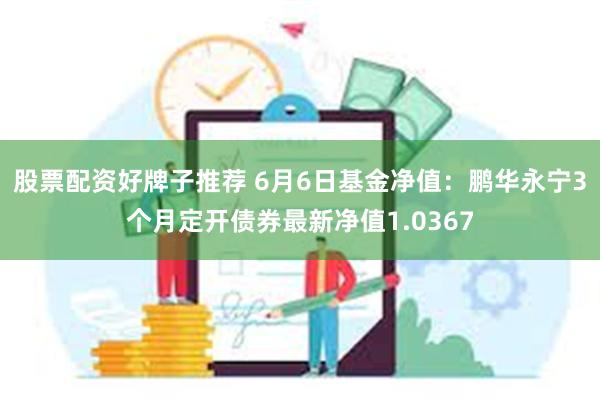 股票配资好牌子推荐 6月6日基金净值：鹏华永宁3个月定开债券最新净值1.0367