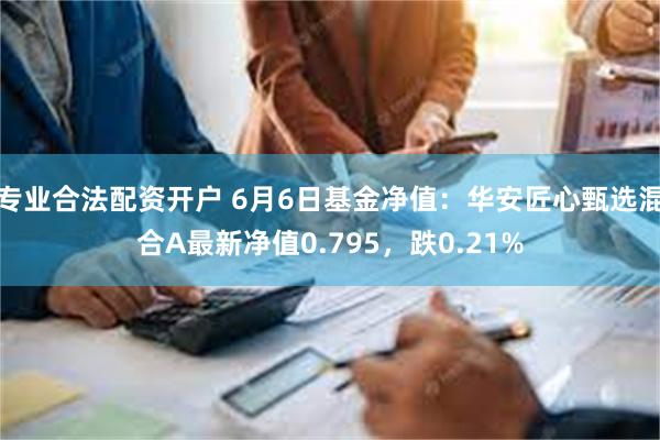 专业合法配资开户 6月6日基金净值：华安匠心甄选混合A最新净值0.795，跌0.21%