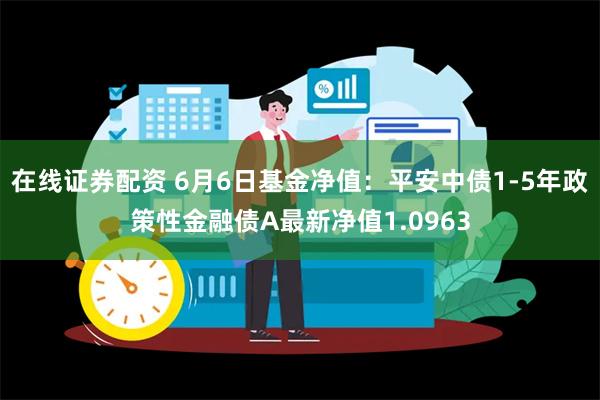 在线证券配资 6月6日基金净值：平安中债1-5年政策性金融债A最新净值1.0963