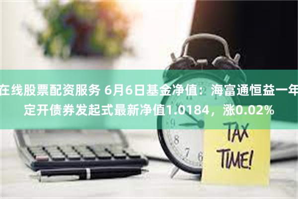 在线股票配资服务 6月6日基金净值：海富通恒益一年定开债券发起式最新净值1.0184，涨0.02%