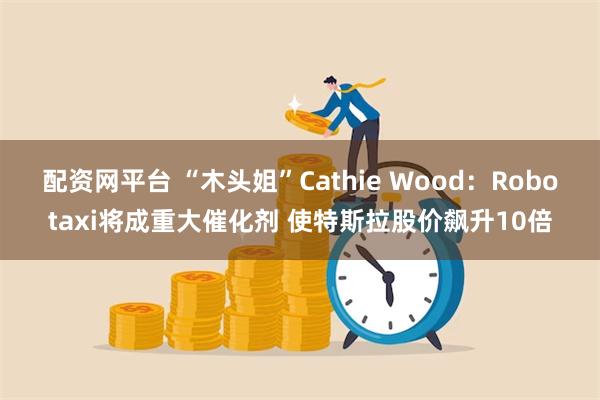 配资网平台 “木头姐”Cathie Wood：Robotaxi将成重大催化剂 使特斯拉股价飙升10倍