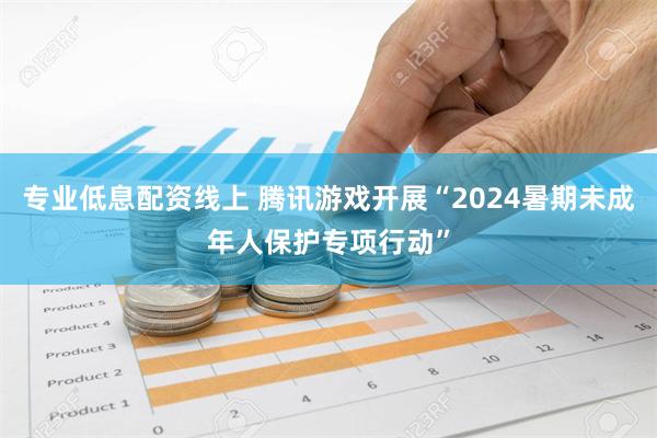 专业低息配资线上 腾讯游戏开展“2024暑期未成年人保护专项行动”