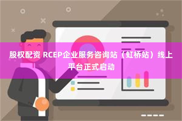 股权配资 RCEP企业服务咨询站（虹桥站）线上平台正式启动