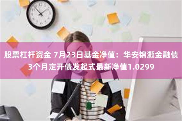 股票杠杆资金 7月23日基金净值：华安锦灏金融债3个月定开债发起式最新净值1.0299