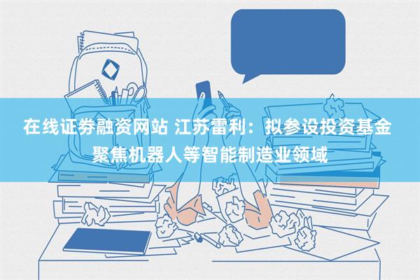 在线证劵融资网站 江苏雷利：拟参设投资基金 聚焦机器人等智能制造业领域