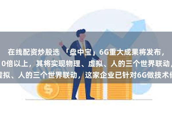 在线配资炒股选 「盘中宝」6G重大成果将发布，6G通信能力或是5G的10倍以上，其将实现物理、虚拟、人的三个世界联动，这家企业已针对6G做技术储备