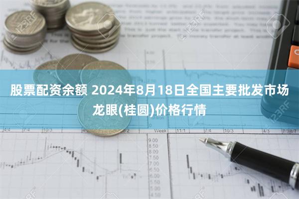 股票配资余额 2024年8月18日全国主要批发市场龙眼(桂圆)价格行情