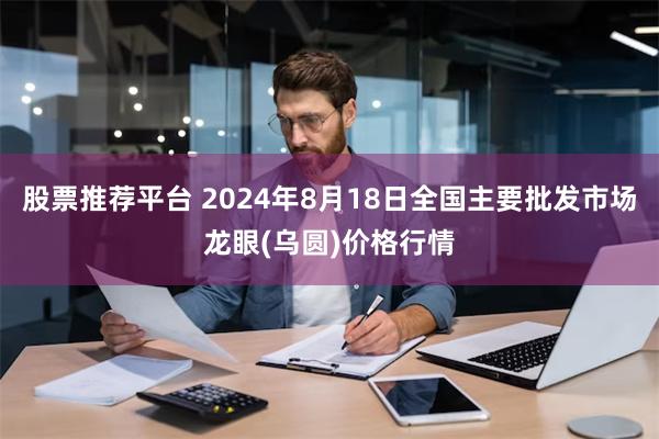 股票推荐平台 2024年8月18日全国主要批发市场龙眼(乌圆)价格行情