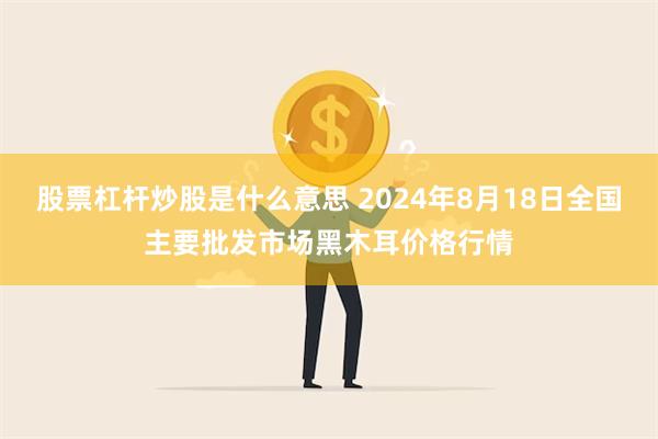 股票杠杆炒股是什么意思 2024年8月18日全国主要批发市场黑木耳价格行情