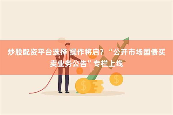 炒股配资平台选择 操作将启？“公开市场国债买卖业务公告”专栏上线