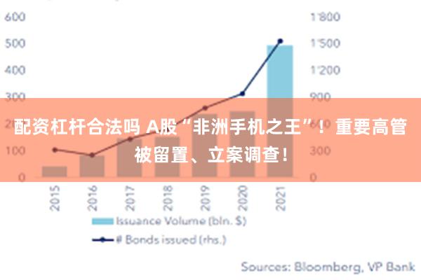 配资杠杆合法吗 A股“非洲手机之王”！重要高管被留置、立案调查！