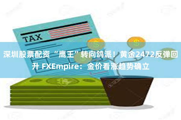 深圳股票配资 “鹰王”转向鸽派！黄金2472反弹回升 FXEmpire：金价看涨趋势确立