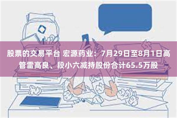 股票的交易平台 宏源药业：7月29日至8月1日高管雷高良、段小六减持股份合计65.5万股