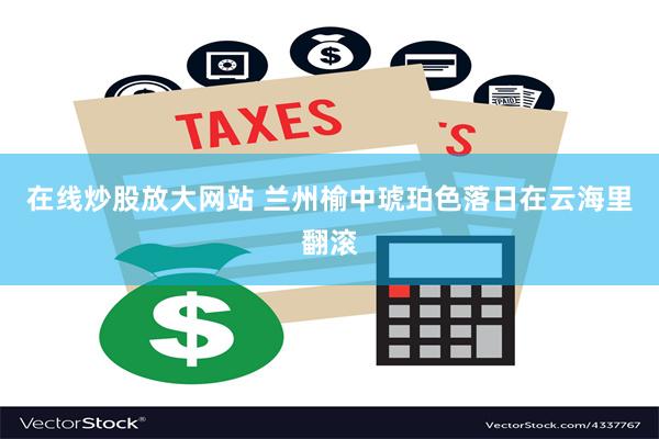 在线炒股放大网站 兰州榆中琥珀色落日在云海里翻滚