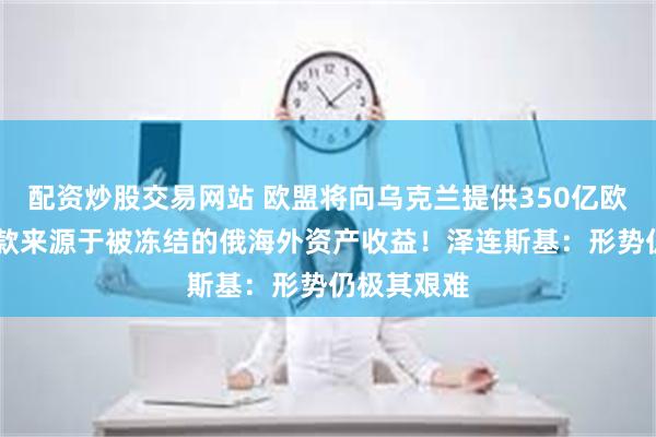 配资炒股交易网站 欧盟将向乌克兰提供350亿欧元贷款 贷款来源于被冻结的俄海外资产收益！泽连斯基：形势仍极其艰难