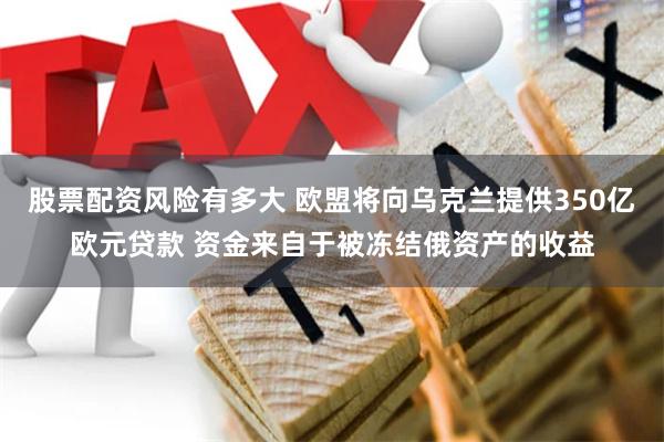 股票配资风险有多大 欧盟将向乌克兰提供350亿欧元贷款 资金来自于被冻结俄资产的收益