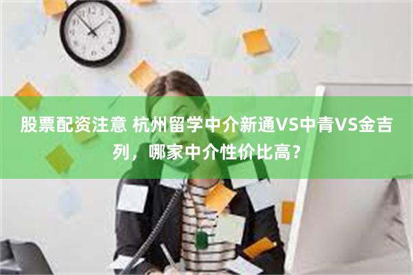 股票配资注意 杭州留学中介新通VS中青VS金吉列，哪家中介性价比高？