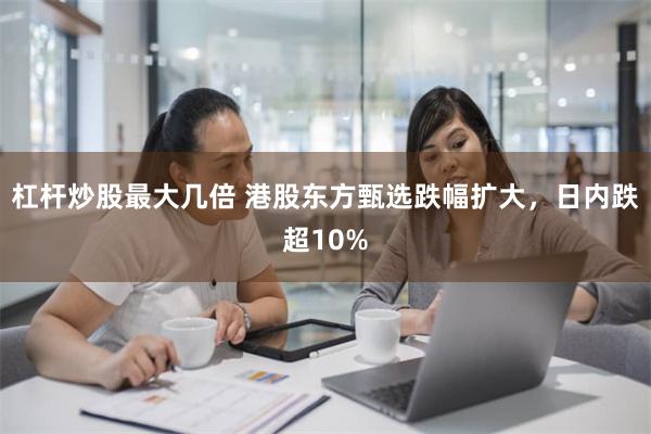 杠杆炒股最大几倍 港股东方甄选跌幅扩大，日内跌超10%