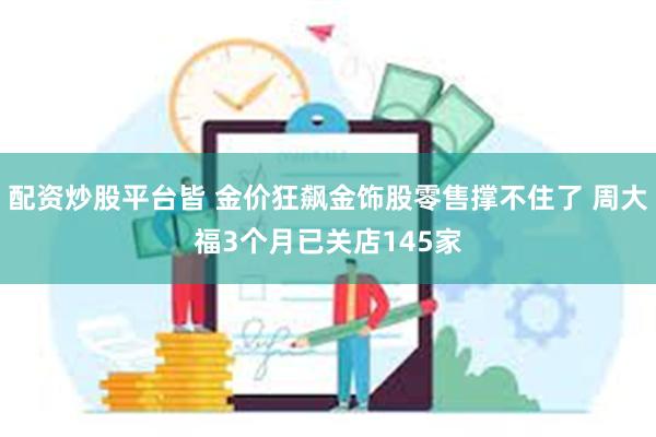 配资炒股平台皆 金价狂飙金饰股零售撑不住了 周大福3个月已关店145家