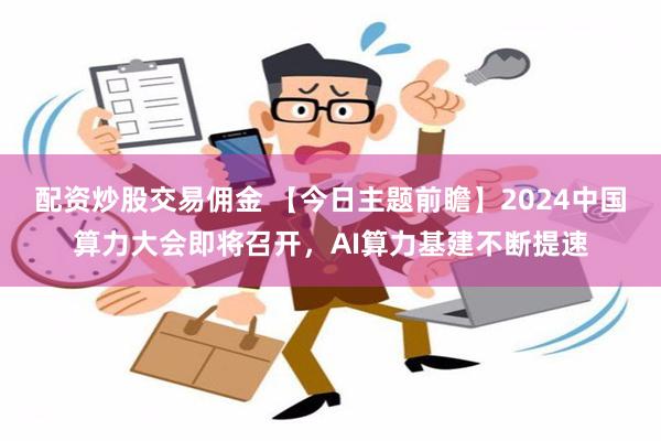 配资炒股交易佣金 【今日主题前瞻】2024中国算力大会即将召开，AI算力基建不断提速