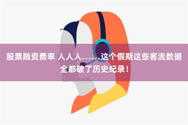 股票融资费率 人人人……这个假期这些客流数据全都破了历史纪录！