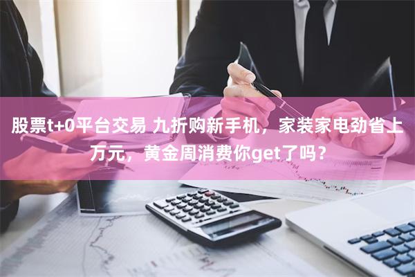 股票t+0平台交易 九折购新手机，家装家电劲省上万元，黄金周消费你get了吗？