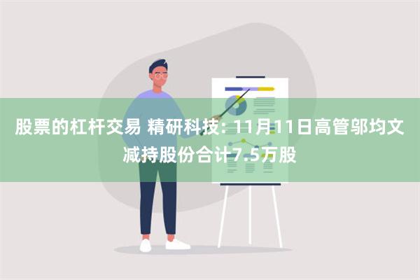 股票的杠杆交易 精研科技: 11月11日高管邬均文减持股份合计7.5万股