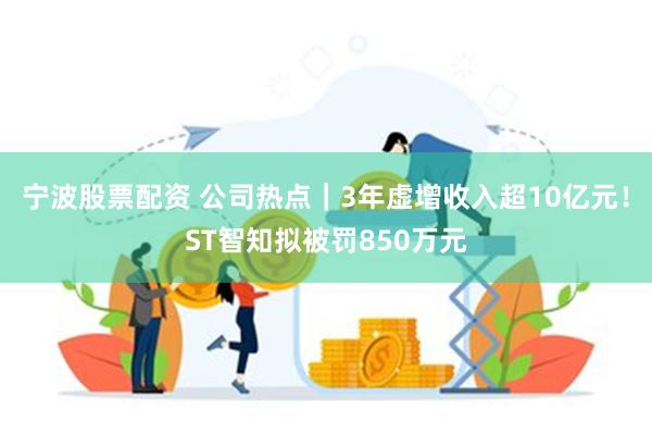 宁波股票配资 公司热点｜3年虚增收入超10亿元！ST智知拟被罚850万元