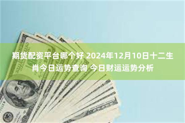 期货配资平台哪个好 2024年12月10日十二生肖今日运势查询 今日财运运势分析