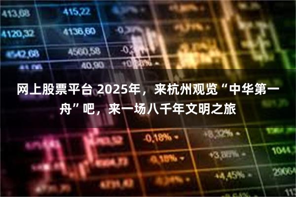 网上股票平台 2025年，来杭州观览“中华第一舟”吧，来一场八千年文明之旅