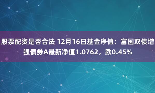 股票配资是否合法 12月16日基金净值：富国双债增强债券A最新净值1.0762，跌0.45%