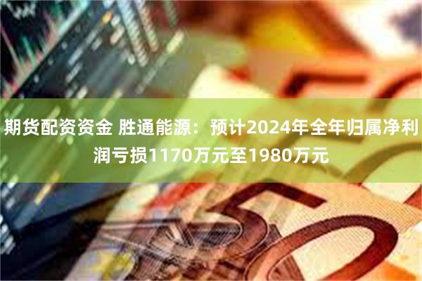 期货配资资金 胜通能源：预计2024年全年归属净利润亏损1170万元至1980万元