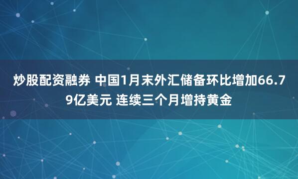 炒股配资融券 中国1月末外汇储备环比增加66.79亿美元 连续三个月增持黄金