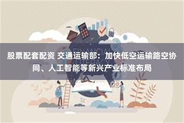 股票配套配资 交通运输部：加快低空运输路空协同、人工智能等新兴产业标准布局