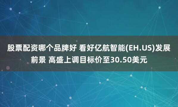 股票配资哪个品牌好 看好亿航智能(EH.US)发展前景 高盛上调目标价至30.50美元