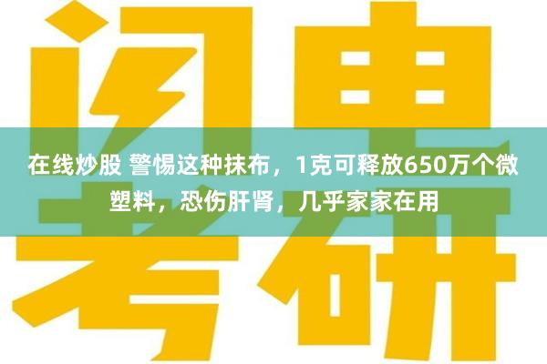 在线炒股 警惕这种抹布，1克可释放650万个微塑料，恐伤肝肾，几乎家家在用