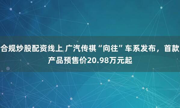 合规炒股配资线上 广汽传祺“向往”车系发布，首款产品预售价20.98万元起