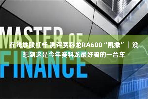 在线炒股杠杆 测评赛科龙RA600“凯撒”︱没想到这是今年赛科龙最好骑的一台车