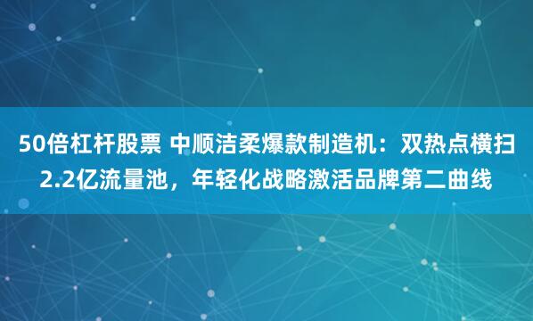 50倍杠杆股票 中顺洁柔爆款制造机：双热点横扫2.2亿流量池，年轻化战略激活品牌第二曲线