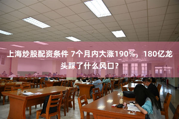 上海炒股配资条件 7个月内大涨190%，180亿龙头踩了什么风口？