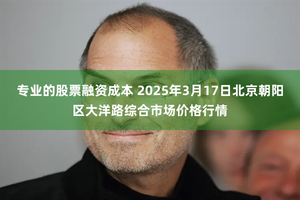 专业的股票融资成本 2025年3月17日北京朝阳区大洋路综合市场价格行情