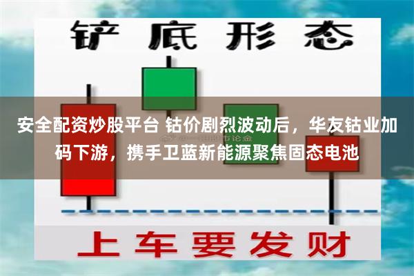 安全配资炒股平台 钴价剧烈波动后，华友钴业加码下游，携手卫蓝新能源聚焦固态电池