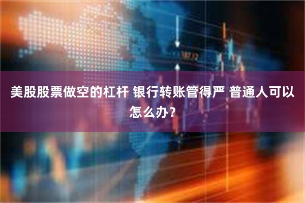 美股股票做空的杠杆 银行转账管得严 普通人可以怎么办？