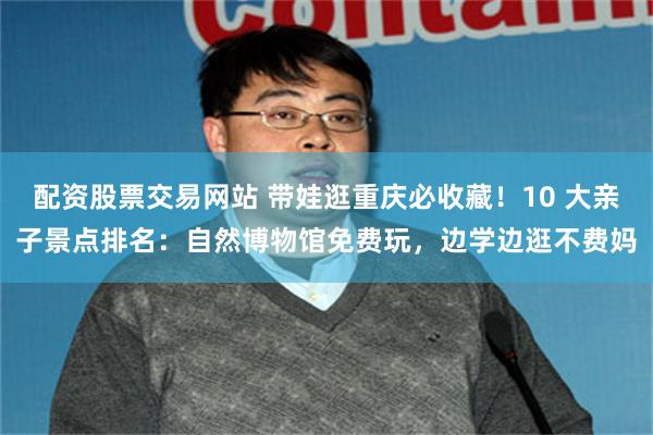 配资股票交易网站 带娃逛重庆必收藏！10 大亲子景点排名：自然博物馆免费玩，边学边逛不费妈