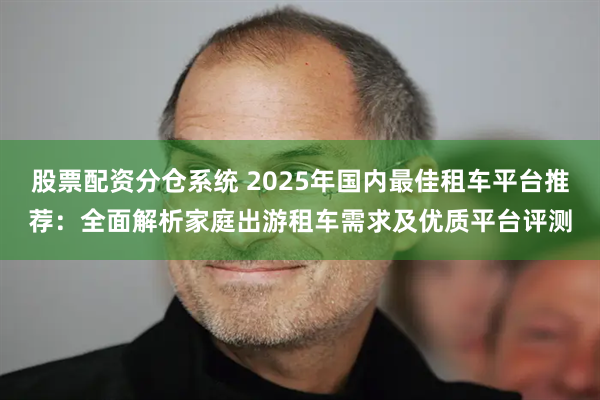 股票配资分仓系统 2025年国内最佳租车平台推荐：全面解析家庭出游租车需求及优质平台评测