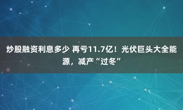 炒股融资利息多少 再亏11.7亿！光伏巨头大全能源，减产“过冬”