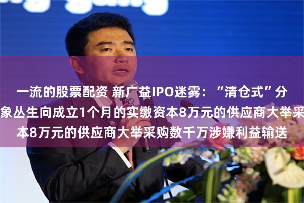 一流的股票配资 新广益IPO迷雾：“清仓式”分红掏空利润，供应商乱象丛生向成立1个月的实缴资本8万元的供应商大举采购数千万涉嫌利益输送