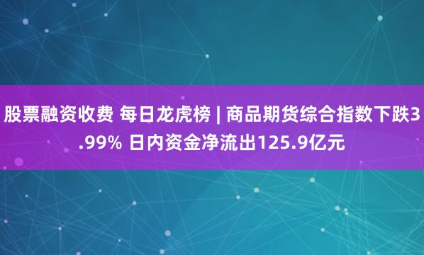 股票融资收费 每日龙虎榜 | 商品期货综合指数下跌3.99% 日内资金净流出125.9亿元