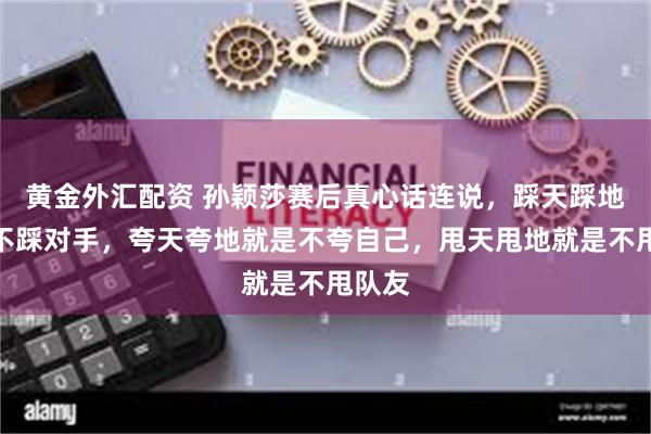 黄金外汇配资 孙颖莎赛后真心话连说，踩天踩地就是不踩对手，夸天夸地就是不夸自己，甩天甩地就是不甩队友