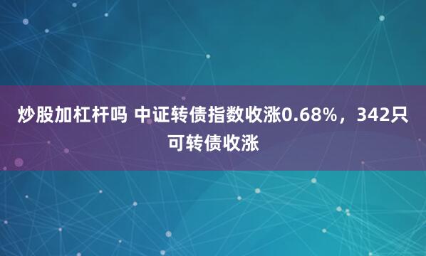 炒股加杠杆吗 中证转债指数收涨0.68%，342只可转债收涨